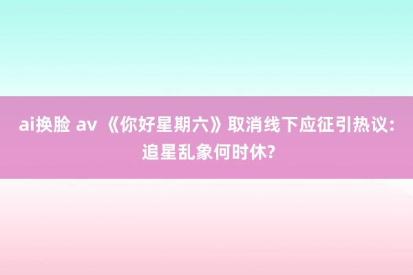 ai换脸 av 《你好星期六》取消线下应征引热议: 追星乱象何时休?