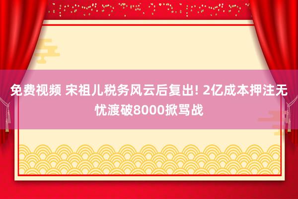 免费视频 宋祖儿税务风云后复出! 2亿成本押注无忧渡破8000掀骂战