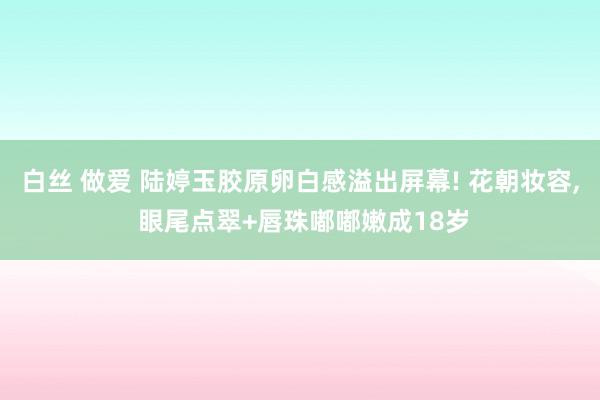 白丝 做爱 陆婷玉胶原卵白感溢出屏幕! 花朝妆容, 眼尾点翠+唇珠嘟嘟嫩成18岁