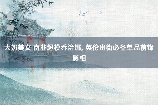 大奶美女 南非超模乔治娜, 英伦出街必备单品前锋影相