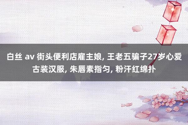 白丝 av 街头便利店雇主娘, 王老五骗子27岁心爱古装汉服, 朱唇素指匀, 粉汗红绵扑