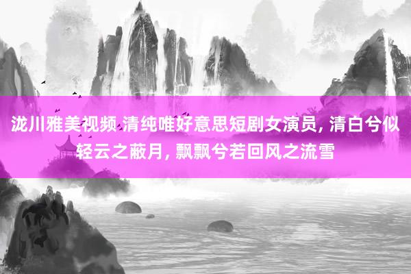 泷川雅美视频 清纯唯好意思短剧女演员, 清白兮似轻云之蔽月, 飘飘兮若回风之流雪