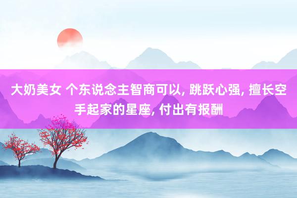 大奶美女 个东说念主智商可以, 跳跃心强, 擅长空手起家的星座, 付出有报酬
