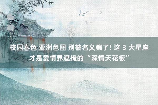 校园春色 亚洲色图 别被名义骗了! 这 3 大星座才是爱情界遮掩的 “深情天花板”