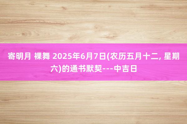寄明月 裸舞 2025年6月7日(农历五月十二, 星期六)的通书默契---中吉日