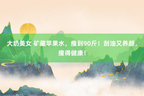 大奶美女 矿藏苹果水，瘦到90斤！刮油又养颜，瘦得健康！
