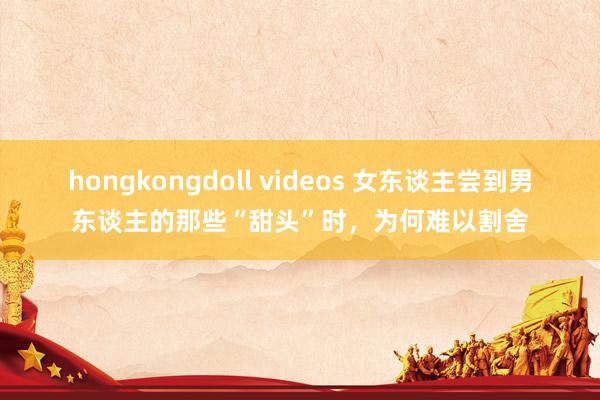 hongkongdoll videos 女东谈主尝到男东谈主的那些“甜头”时，为何难以割舍