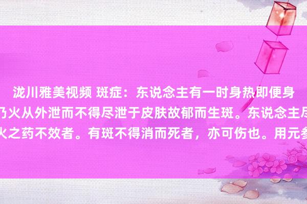泷川雅美视频 斑症：东说念主有一时身热即便身冷而满体生斑如疹者，乃火从外泄而不得尽泄于皮肤故郁而生斑。东说念主尽觉得热也。用寒凉泻火之药不效者。有斑不得消而死者，亦可伤也。用元参麦冬各一斤白芥子沙参各三钱升麻二钱白芷一钱丹皮五